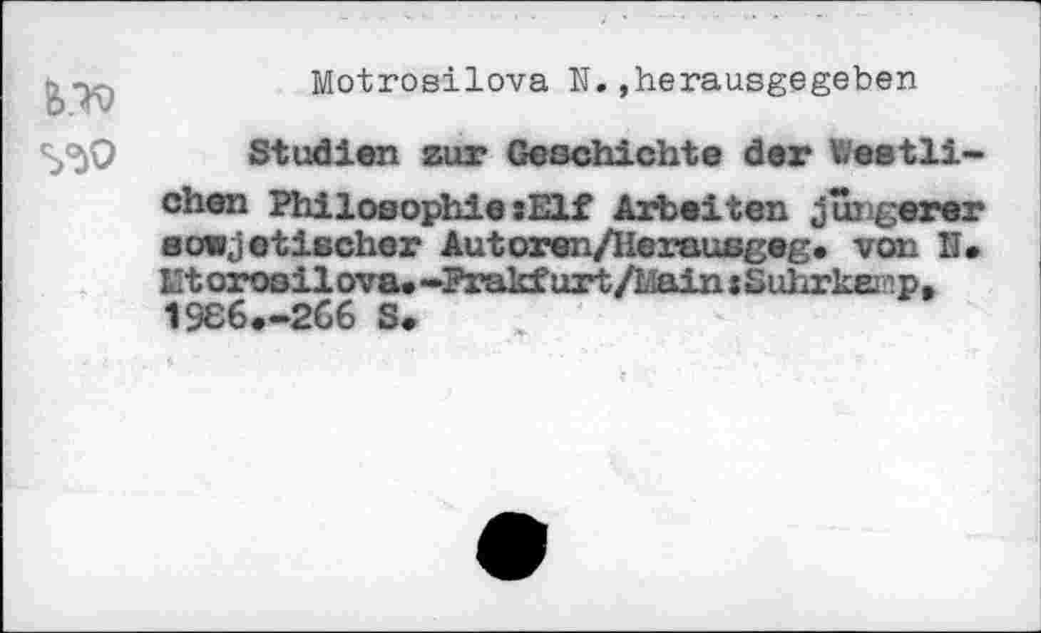 ﻿
Motrosilova N.»herausgegeben
Studien zur Geschichte der festlichen Philosophie»Elf Arbeiten jüngerer sowjetischer Autoren/Herausgeg. von II. Ht orosilova. -Prakf urt/Llain * Suhrker.p, 1966.-266 S.